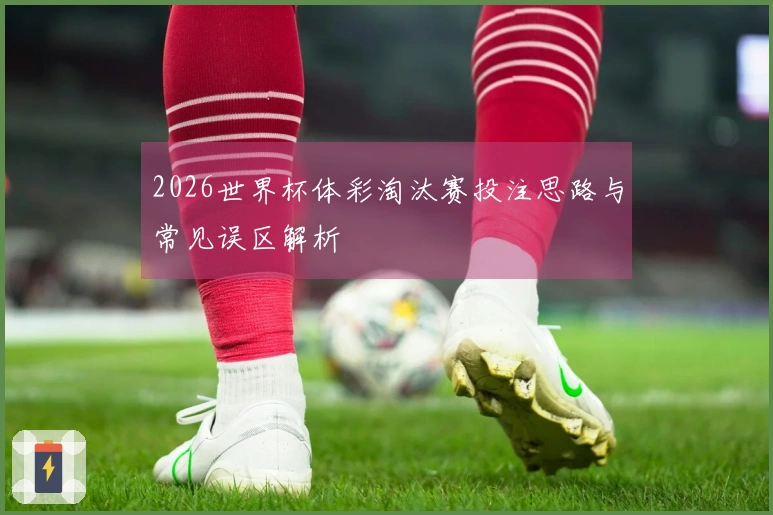2026世界杯体彩淘汰赛投注思路与常见误区解析